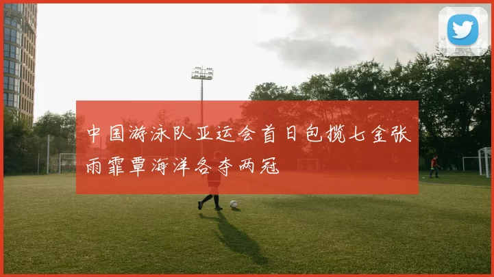 中国游泳队亚运会首日包揽七金张雨霏覃海洋各夺两冠