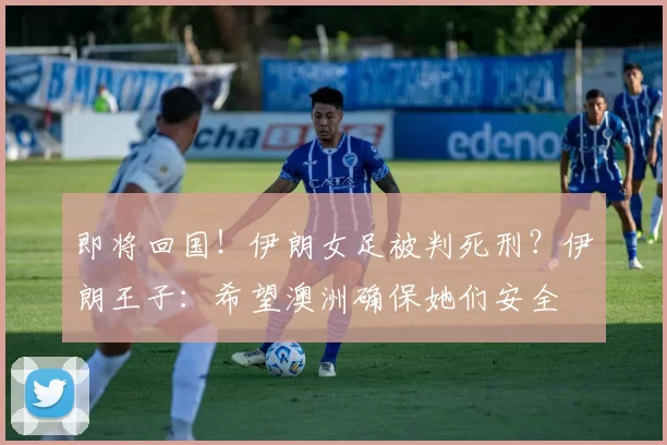 即将回国!伊朗女足被判死刑?伊朗王子:希望澳洲确保她们安全