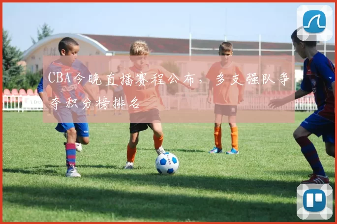 CBA今晚直播赛程公布,多支强队争夺积分榜排名