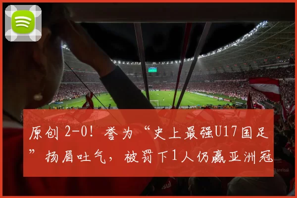原创 2-0！誉为“史上最强U17国足”扬眉吐气，被罚下1人仍赢亚洲冠军