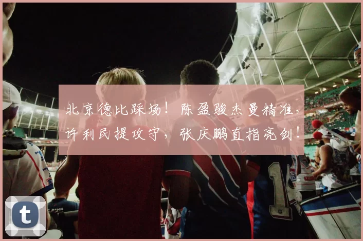 北京德比踩场!陈盈骏杰曼精准,许利民提攻守,张庆鹏直指亮剑!
