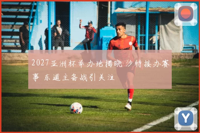 2027亚洲杯举办地揭晓 沙特接办赛事 东道主备战引关注