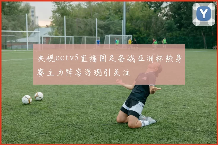 央视cctv5直播国足备战亚洲杯热身赛主力阵容浮现引关注