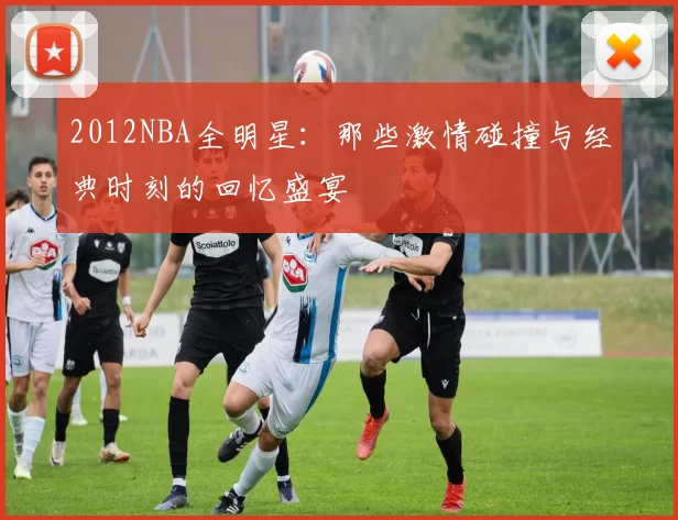 2012NBA全明星：那些激情碰撞与经典时刻的回忆盛宴