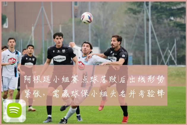 阿根廷小组赛点球落败后出线形势紧张，需赢球保小组头名并考验锋线调整