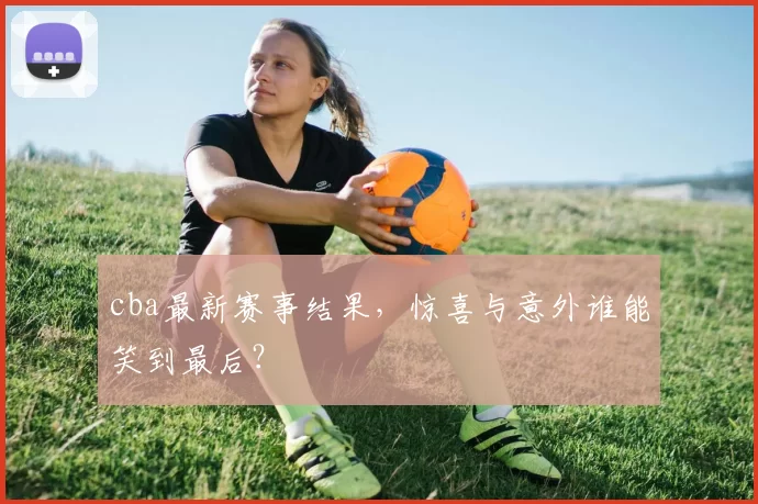 cba最新赛事结果,惊喜与意外谁能笑到最后?