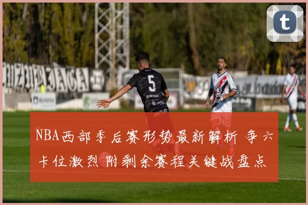 NBA西部季后赛形势最新解析 争六卡位激烈 附剩余赛程关键战盘点