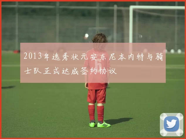 2013年选秀状元安东尼本内特与骑士队正式达成签约协议