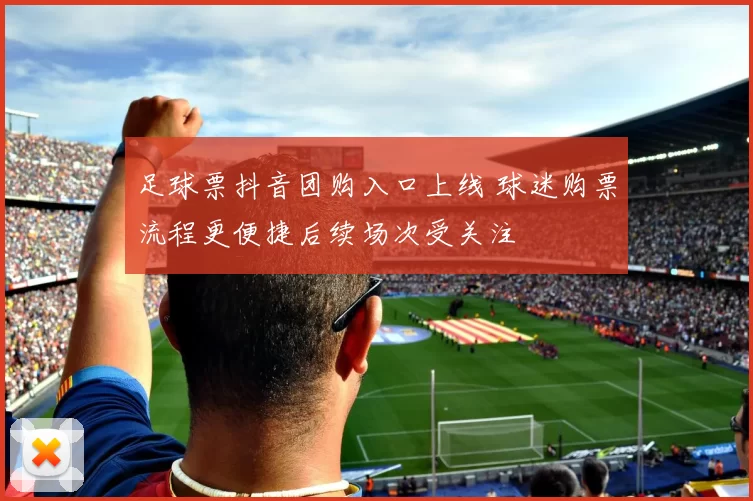 足球票抖音团购入口上线 球迷购票流程更便捷后续场次受关注