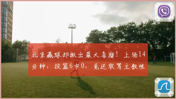 北京赢球却揪出最大毒瘤！上场14分钟，投篮6中0，竟还敢骂主教练