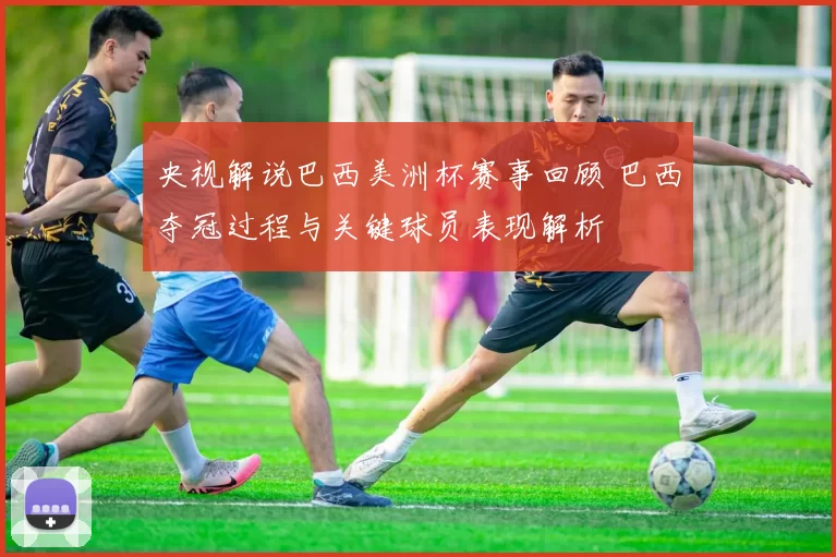 央视解说巴西美洲杯赛事回顾 巴西夺冠过程与关键球员表现解析