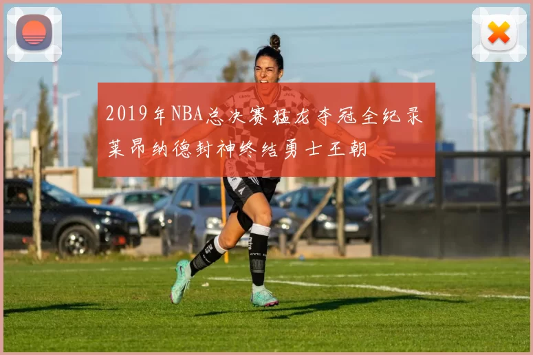 2019年NBA总决赛猛龙夺冠全纪录 莱昂纳德封神终结勇士王朝