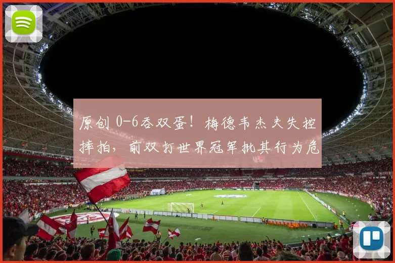 原创 0-6吞双蛋！梅德韦杰夫失控摔拍，前双打世界冠军批其行为危险