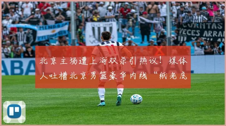 北京主场遭上海双杀引热议！媒体人吐槽北京男篮豪华内线“纸老虎”