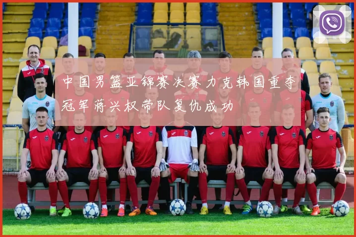 中国男篮亚锦赛决赛力克韩国重夺冠军蒋兴权带队复仇成功