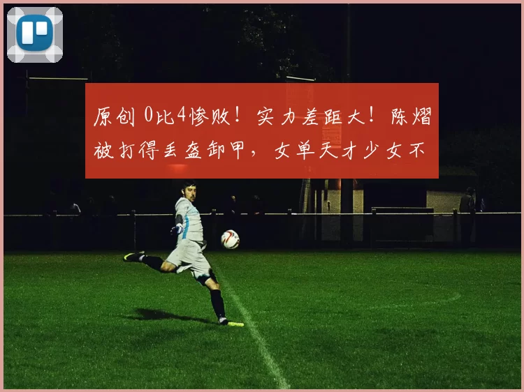 原创 0比4惨败!实力差距大!陈熠被打得丢盔卸甲,女单天才少女不及格