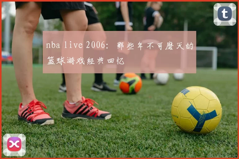 nba live 2006:那些年不可磨灭的篮球游戏经典回忆