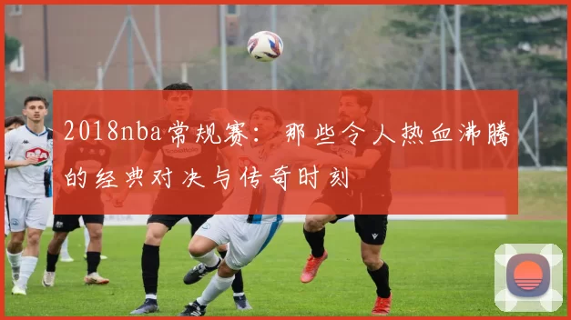 2018nba常规赛：那些令人热血沸腾的经典对决与传奇时刻