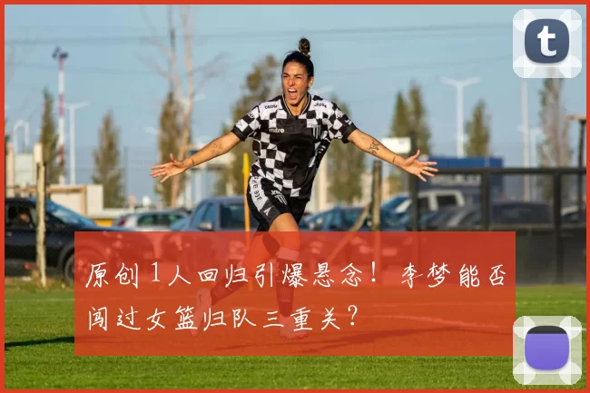 原创 1人回归引爆悬念!李梦能否闯过女篮归队三重关?