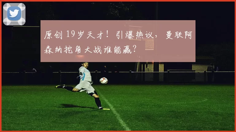 原创 19岁天才！引爆热议，曼联阿森纳挖角大战谁能赢？