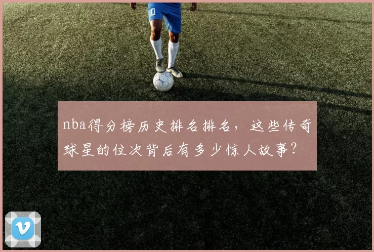 nba得分榜历史排名排名，这些传奇球星的位次背后有多少惊人故事？