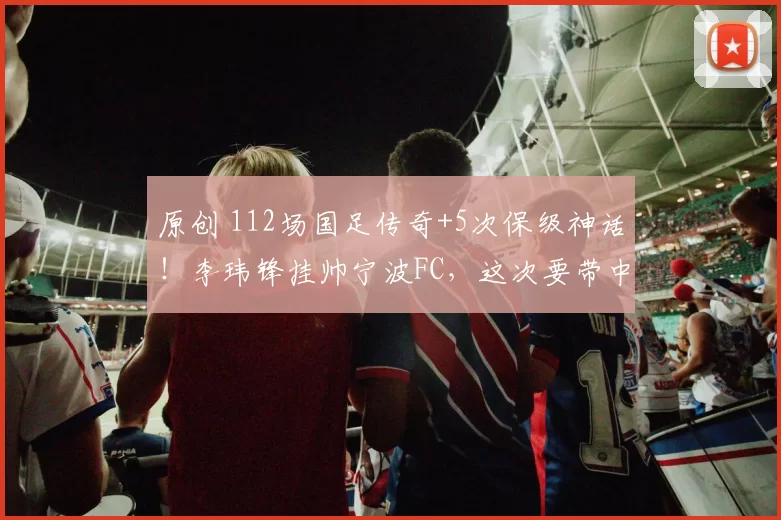 原创 112场国足传奇+5次保级神话!李玮锋挂帅宁波FC,这次要带中甲“冲”中超吗?