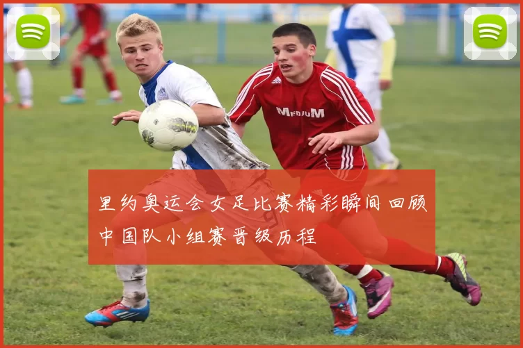 里约奥运会女足比赛精彩瞬间回顾中国队小组赛晋级历程