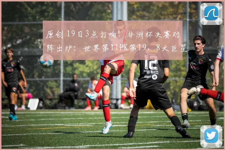 原创 19日3点打响！非洲杯决赛对阵出炉：世界第11PK第19，8大巨星对决