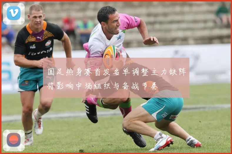 国足热身赛首发名单调整主力缺阵将影响中场组织与备战节奏