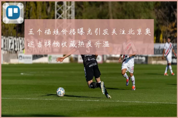 五个福娃价格曝光引发关注北京奥运吉祥物收藏热度升温