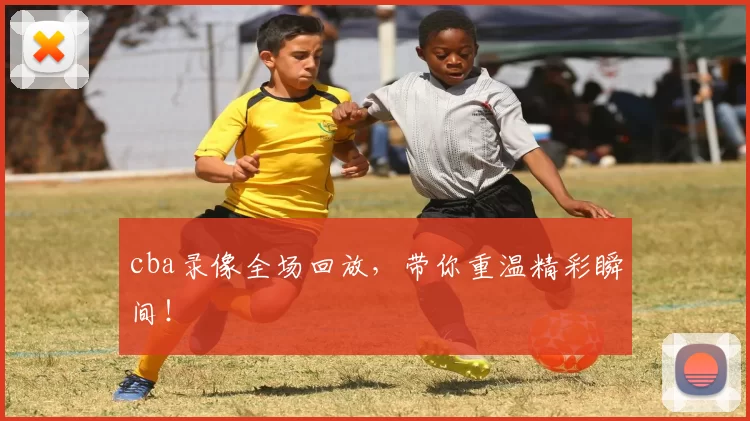 cba录像全场回放，带你重温精彩瞬间！