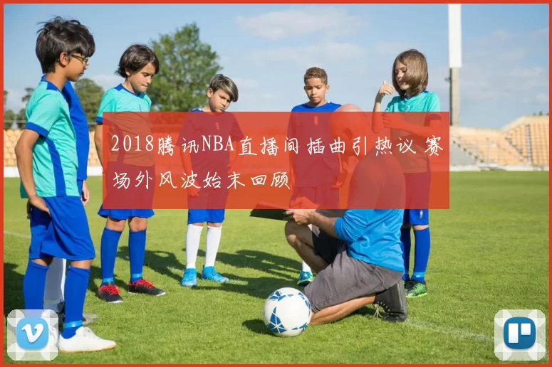 2018腾讯NBA直播间插曲引热议 赛场外风波始末回顾