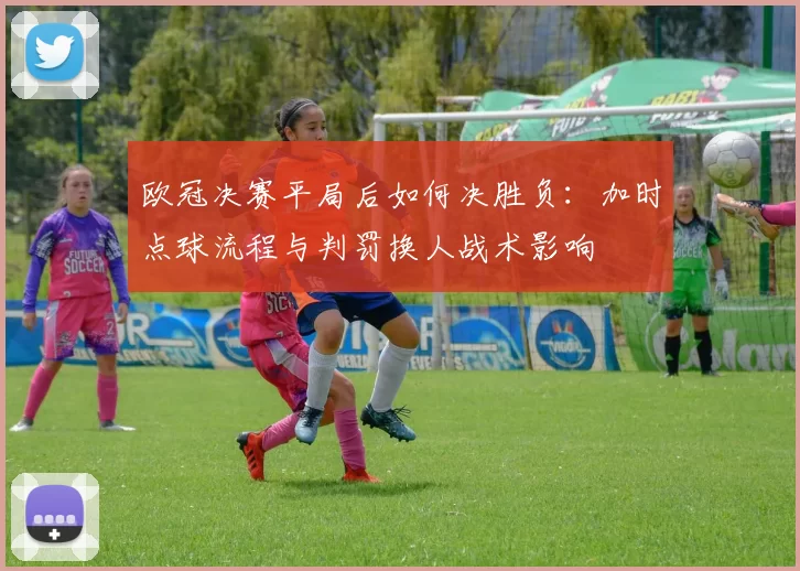 欧冠决赛平局后如何决胜负:加时点球流程与判罚换人战术影响