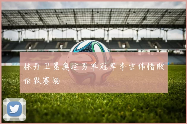 林丹卫冕奥运男单冠军李宗伟惜败伦敦赛场