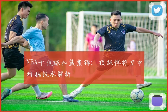 NBA十佳球扣篮集锦:顶级悍将空中对抗技术解析