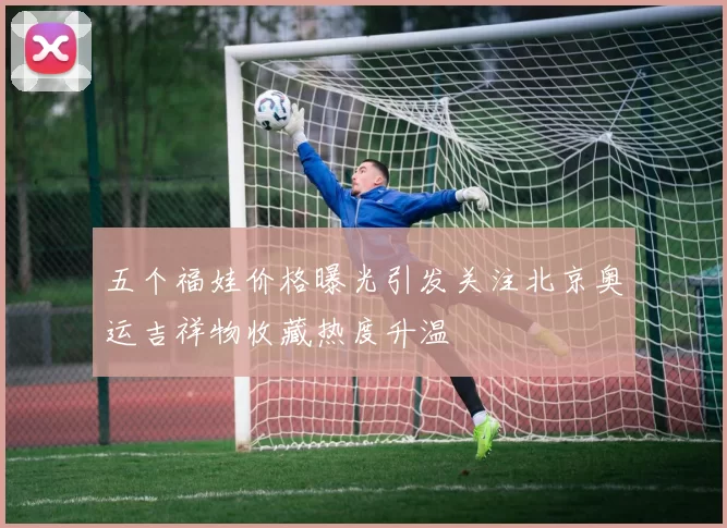 五个福娃价格曝光引发关注北京奥运吉祥物收藏热度升温