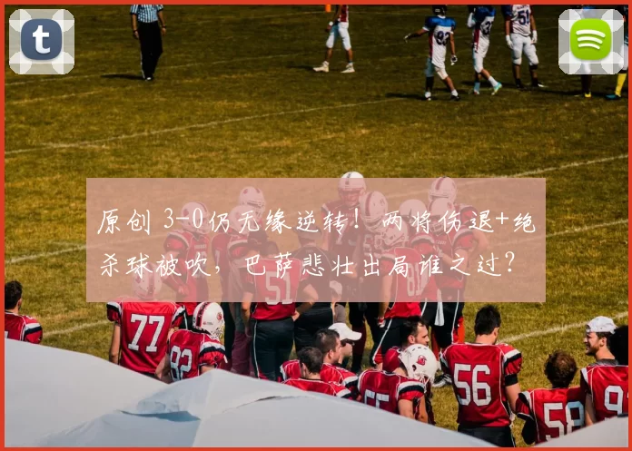 原创 3-0仍无缘逆转！两将伤退+绝杀球被吹，巴萨悲壮出局谁之过？