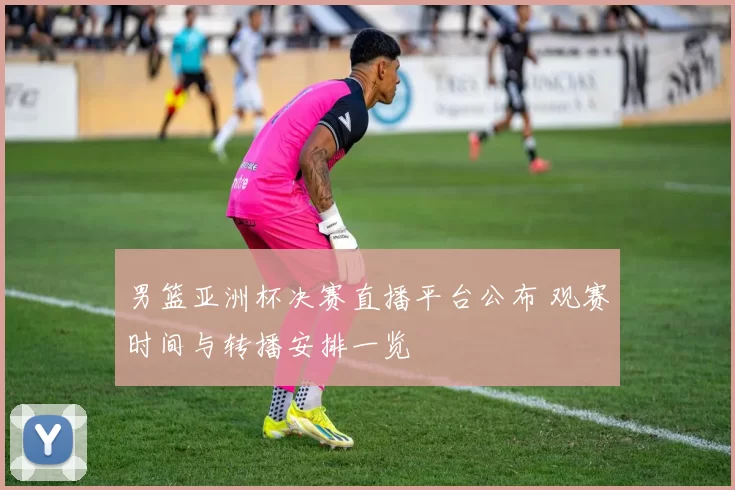 男篮亚洲杯决赛直播平台公布 观赛时间与转播安排一览