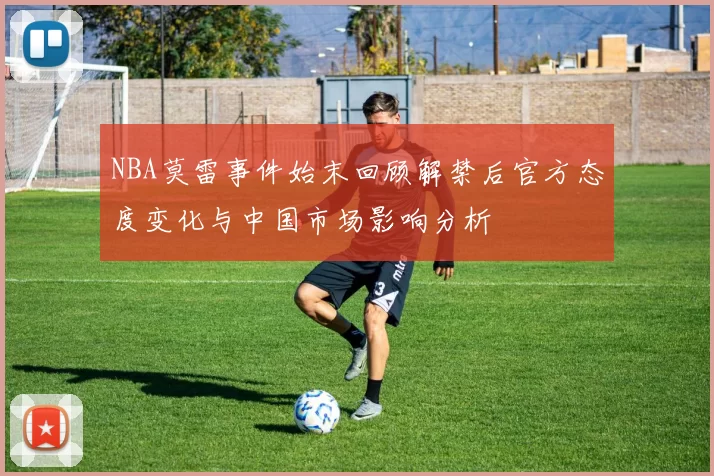 NBA莫雷事件始末回顾解禁后官方态度变化与中国市场影响分析