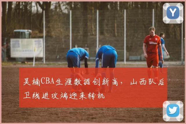 吴楠CBA生涯数据创新高，山西队后卫线进攻端迎来转机