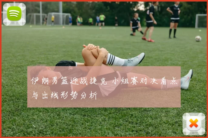 伊朗男篮迎战捷克 小组赛对决看点与出线形势分析