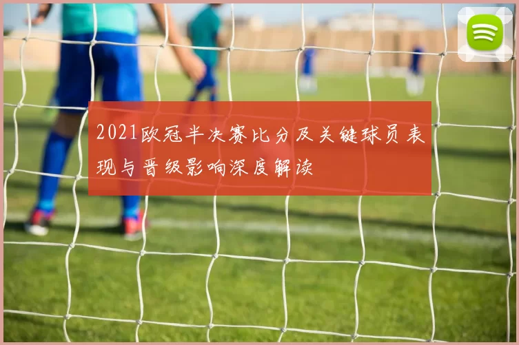 2021欧冠半决赛比分及关键球员表现与晋级影响深度解读
