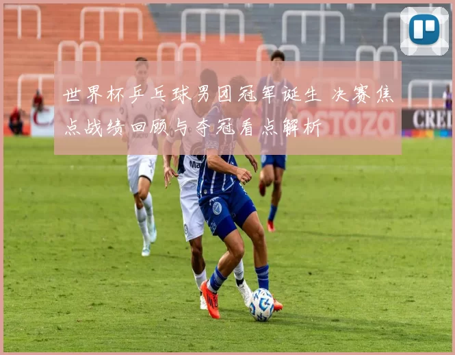 世界杯乒乓球男团冠军诞生 决赛焦点战绩回顾与夺冠看点解析