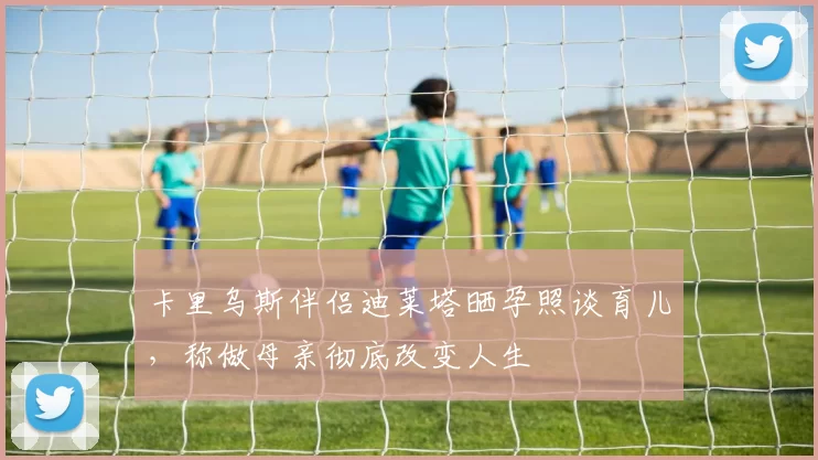 卡里乌斯伴侣迪莱塔晒孕照谈育儿，称做母亲彻底改变人生