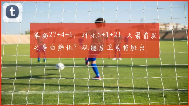 单场27+4+6，对比5+1+2！火箭首发之争白热化？双能后卫或将胜出