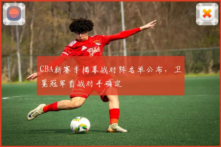 CBA新赛季揭幕战对阵名单公布,卫冕冠军首战对手确定