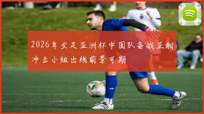 2026年女足亚洲杯中国队备战正酣冲击小组出线前景可期