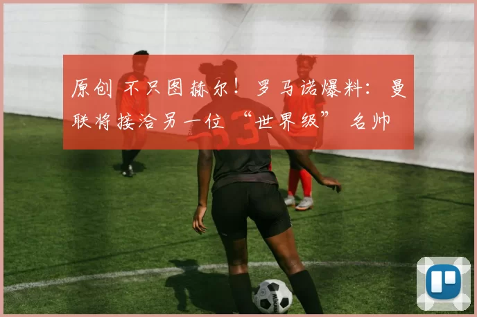 原创 不只图赫尔!罗马诺爆料:曼联将接洽另一位 “世界级” 名帅