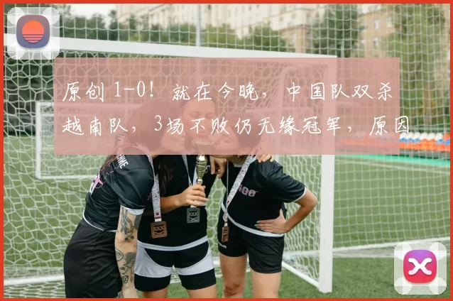 原创 1-0！就在今晚，中国队双杀越南队，3场不败仍无缘冠军，原因曝光