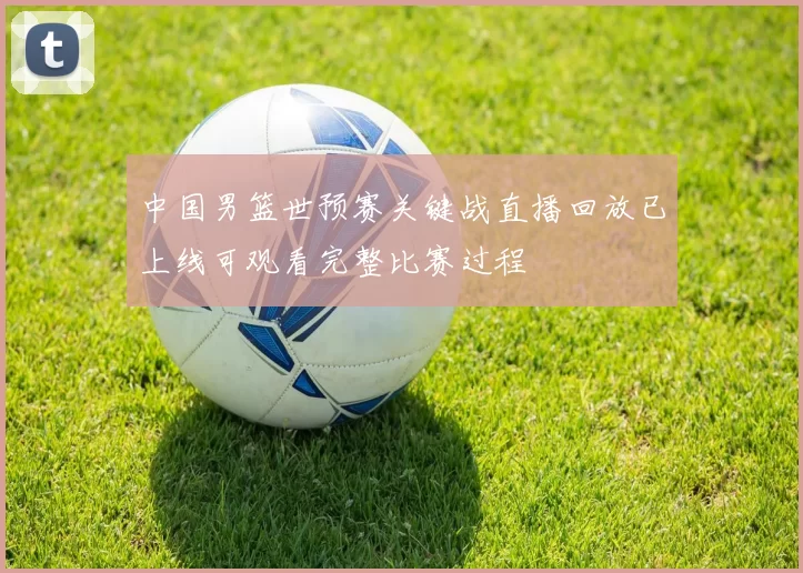 中国男篮世预赛关键战直播回放已上线可观看完整比赛过程